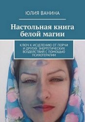 Настольная книга белой магии. Ключ к исцелению от порчи и других энергетических воздействий с помощью психотерапии