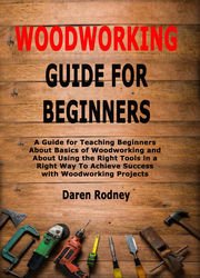Woodworking Guide for Beginners: A Guide for Teaching Beginners About Basics of Woodworking and About Using the Right Tools in a Right Way To Achieve Success with Woodworking Projects