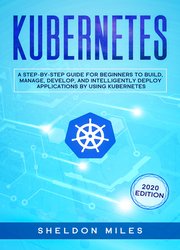 Kubernetes: A Step-By-Step Guide For Beginners To Build, Manage, Develop and Intelligently Deploy Apps By Using Kubernetes (2020 Edition)