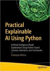 Practical Explainable AI Using Python: Artificial Intelligence Model Explanations Using Python-based Libraries, Extensions, and Frameworks